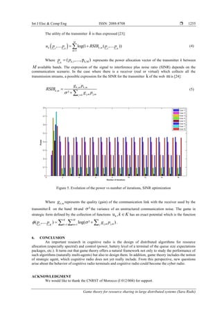 Int J Elec & Comp Eng ISSN: 2088-8708 
Game theory for resource sharing in large distributed systems (Sara Riahi)
1255
The utility of the transmitter k is thus expressed [23]:
  ,1 1
1
,.... log(1 ( ,.... ))
M
k k mk k
m
u p p RSIB p p

  (4)
Where ,1 k,M( ,....,p )kk
p p represents the power allocation vector of the transmitter k between
M available bands. The expression of the signal to interference plus noise ratio (SINR) depends on the
communication scenario. In the case where there is a receiver (real or virtual) which collects all the
transmission streams, a possible expression for the SINR for the transmitter k of the web mis [24]:
, ,
,
j, j,²
k m k m
k m
m mj k
g p
RSIB
g p 

 
(5)
Figure 5. Evolution of the power vs number of iterations, SINR optimization
Where ,k mg represents the quality (gain) of the communication link with the receiver used by the
transmitter k on the band mand ² the variance of an unstructured communication noise. The game in
strategic form defined by the collection of functions ku ,k K has an exact potential which is the function
j, j,1 11
( ,.... ) log( ² )
K M
m mk m jK
p p g p  
    .
6. CONCLUSION
An important research in cognitive radio is the design of distributed algorithms for resource
allocation (especially spectral) and control (power, battery level of a terminal of the queue size expectations
packages, etc.). It turns out that game theory offers a natural framework not only to study the performance of
such algorithms (naturally multi-agents) but also to design them. In addition, game theory includes the notion
of strategic agent, which cognitive radio does not yet really include. From this perspective, new questions
arise about the behavior of cognitive radio terminals and cognitive radio could become the cyber radio.
ACKNOWLEDGMENT
We would like to thank the CNRST of Morocco (I 012/004) for support.
 