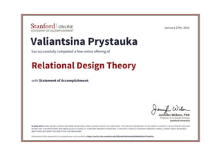 STATEMENT OF ACCOMPLISHMENT
Stanford ONLINE
Stanford University
Professor in Computer Science
Jennifer Widom, PhD
January 27th, 2015
Valiantsina Prystauka
has successfully completed a free online offering of
Relational Design Theory
with Statement of Accomplishment.
PLEASE NOTE: SOME ONLINE COURSES MAY DRAW ON MATERIAL FROM COURSES TAUGHT ON-CAMPUS BUT THEY ARE NOT EQUIVALENT TO ON-CAMPUS COURSES. THIS STATEMENT DOES NOT
AFFIRM THAT THIS PARTICIPANT WAS ENROLLED AS A STUDENT AT STANFORD UNIVERSITY IN ANY WAY. IT DOES NOT CONFER A STANFORD UNIVERSITY GRADE, COURSE CREDIT OR DEGREE,
AND IT DOES NOT VERIFY THE IDENTITY OF THE PARTICIPANT.
Authenticity of this statement of accomplishment can be verified at https://verify.class.stanford.edu/SOA/a84339e5a9eb45b8940b2bc473eeb3ca
 