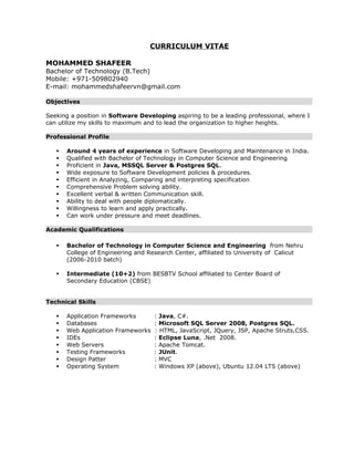 CURRICULUM VITAE 
MOHAMMED SHAFEER 
Bachelor of Technology (B.Tech) 
Mobile: +971-509802940 
E-mail: mohammedshafeervn@gmail.com 
Objectives 
Seeking a position in Software Developing aspiring to be a leading professional, where I 
can utilize my skills to maximum and to lead the organization to higher heights. 
Professional Profile 
 Around 4 years of experience in Software Developing and Maintenance in India. 
 Qualified with Bachelor of Technology in Computer Science and Engineering 
 Proficient in Java, MSSQL Server & Postgres SQL. 
 Wide exposure to Software Development policies & procedures. 
 Efficient in Analyzing, Comparing and interpreting specification 
 Comprehensive Problem solving ability. 
 Excellent verbal & written Communication skill. 
 Ability to deal with people diplomatically. 
 Willingness to learn and apply practically. 
 Can work under pressure and meet deadlines. 
Academic Qualifications 
 Bachelor of Technology in Computer Science and Engineering from Nehru 
College of Engineering and Research Center, affiliated to University of Calicut 
(2006-2010 batch) 
 Intermediate (10+2) from BESBTV School affiliated to Center Board of 
Secondary Education (CBSE) 
Technical Skills 
 Application Frameworks : Java, C#. 
 Databases : Microsoft SQL Server 2008, Postgres SQL. 
 Web Application Frameworks : HTML, JavaScript, JQuery, JSP, Apache Struts,CSS. 
 IDEs : Eclipse Luna, .Net 2008. 
 Web Servers : Apache Tomcat. 
 Testing Frameworks : JUnit. 
 Design Patter : MVC 
 Operating System : Windows XP (above), Ubuntu 12.04 LTS (above) 
 