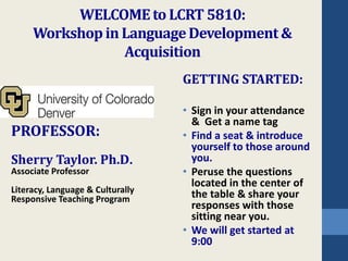WELCOME to LCRT 5810: 
Workshop in Language Development & 
Acquisition 
PROFESSOR: 
Sherry Taylor. Ph.D. 
Associate Professor 
Literacy, Language & Culturally 
Responsive Teaching Program 
GETTING STARTED: 
• Sign in your attendance 
& Get a name tag 
• Find a seat & introduce 
yourself to those around 
you. 
• Peruse the questions 
located in the center of 
the table & share your 
responses with those 
sitting near you. 
• We will get started at 
9:00 
 