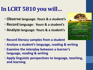 In LCRT 5810 you will… 
• Observe language: Yours & a student’s 
• Record language: Yours & a student’s 
• Analyze language: Yours & a student’s 
• Record literacy samples from a student 
• Analyze a student’s language, reading & writing 
• Examine the interplay between a learner’s 
language, reading & writing 
• Apply linguistic perspectives to language, teaching, 
and learning. 
 
