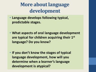 More about language 
development 
• Language develops following typical, 
predictable stages. 
• What aspects of oral language development 
are typical for children acquiring their 1st 
language? Do you know? 
• If you don’t know the stages of typical 
language development, how will you 
determine when a learner’s language 
development is atypical? 
 