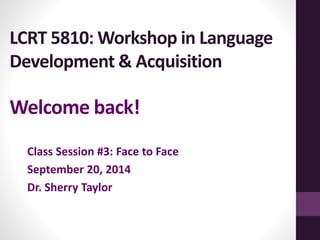 LCRT 5810: Workshop in Language 
Development & Acquisition 
Welcome back! 
Class Session #3: Face to Face 
September 20, 2014 
Dr. Sherry Taylor 
 