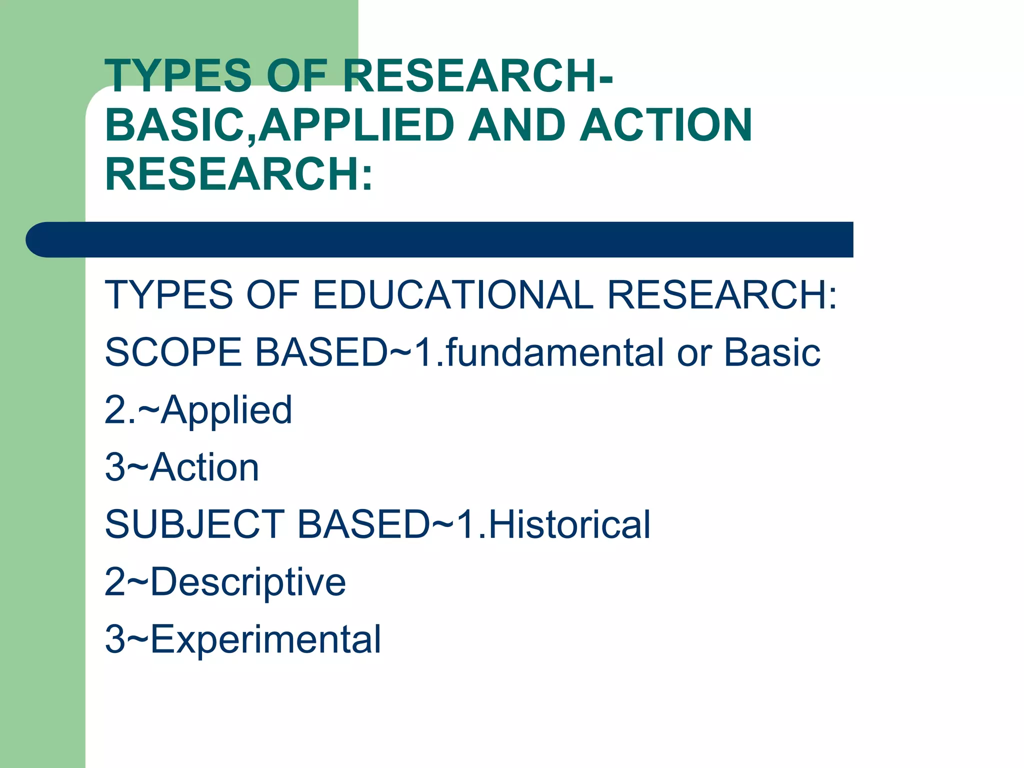 TYPES OF RESEARCH-
BASIC,APPLIED AND ACTION
RESEARCH:
TYPES OF EDUCATIONAL RESEARCH:
SCOPE BASED~1.fundamental or Basic
2.~Applied
3~Action
SUBJECT BASED~1.Historical
2~Descriptive
3~Experimental
 