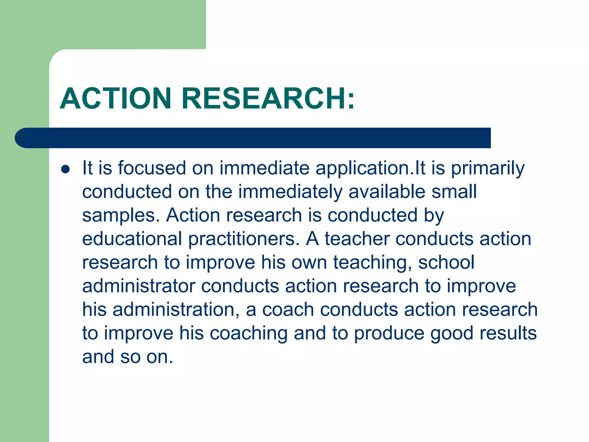 ACTION RESEARCH:
 It is focused on immediate application.It is primarily
conducted on the immediately available small
samples. Action research is conducted by
educational practitioners. A teacher conducts action
research to improve his own teaching, school
administrator conducts action research to improve
his administration, a coach conducts action research
to improve his coaching and to produce good results
and so on.
 