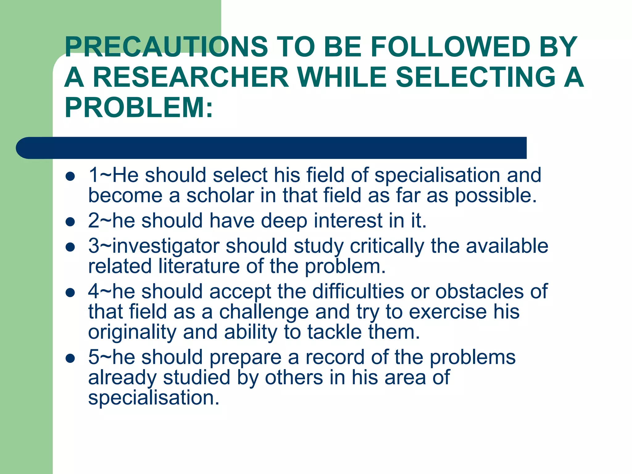 PRECAUTIONS TO BE FOLLOWED BY
A RESEARCHER WHILE SELECTING A
PROBLEM:
 1~He should select his field of specialisation and
become a scholar in that field as far as possible.
 2~he should have deep interest in it.
 3~investigator should study critically the available
related literature of the problem.
 4~he should accept the difficulties or obstacles of
that field as a challenge and try to exercise his
originality and ability to tackle them.
 5~he should prepare a record of the problems
already studied by others in his area of
specialisation.
 