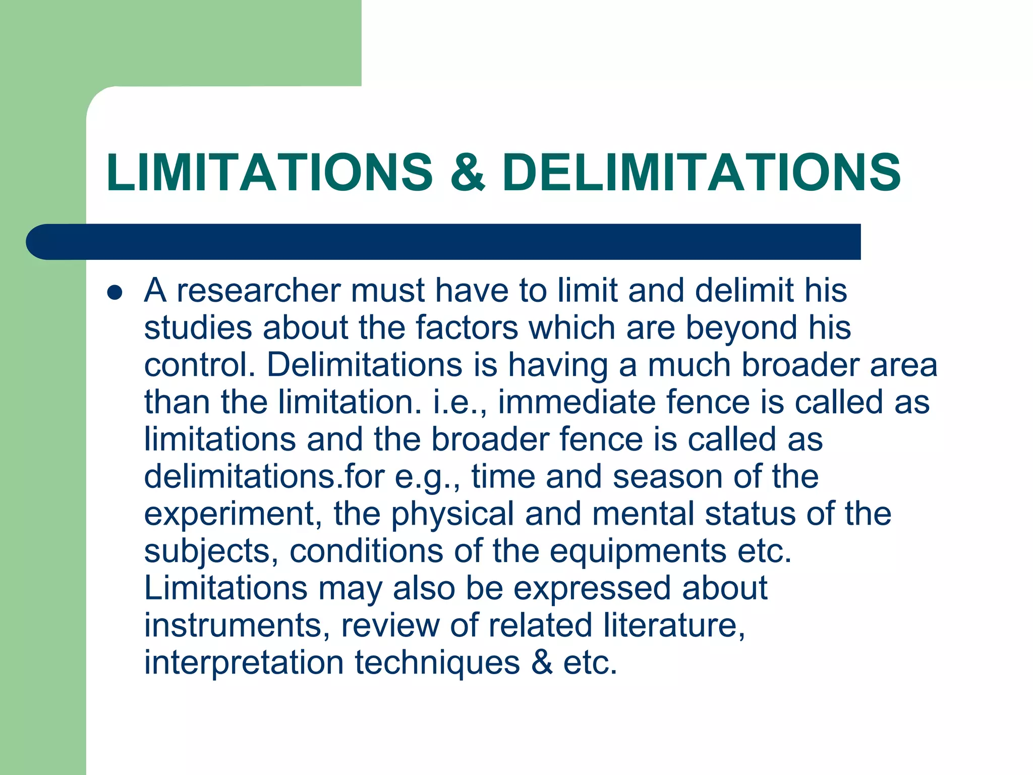 LIMITATIONS & DELIMITATIONS
 A researcher must have to limit and delimit his
studies about the factors which are beyond his
control. Delimitations is having a much broader area
than the limitation. i.e., immediate fence is called as
limitations and the broader fence is called as
delimitations.for e.g., time and season of the
experiment, the physical and mental status of the
subjects, conditions of the equipments etc.
Limitations may also be expressed about
instruments, review of related literature,
interpretation techniques & etc.
 