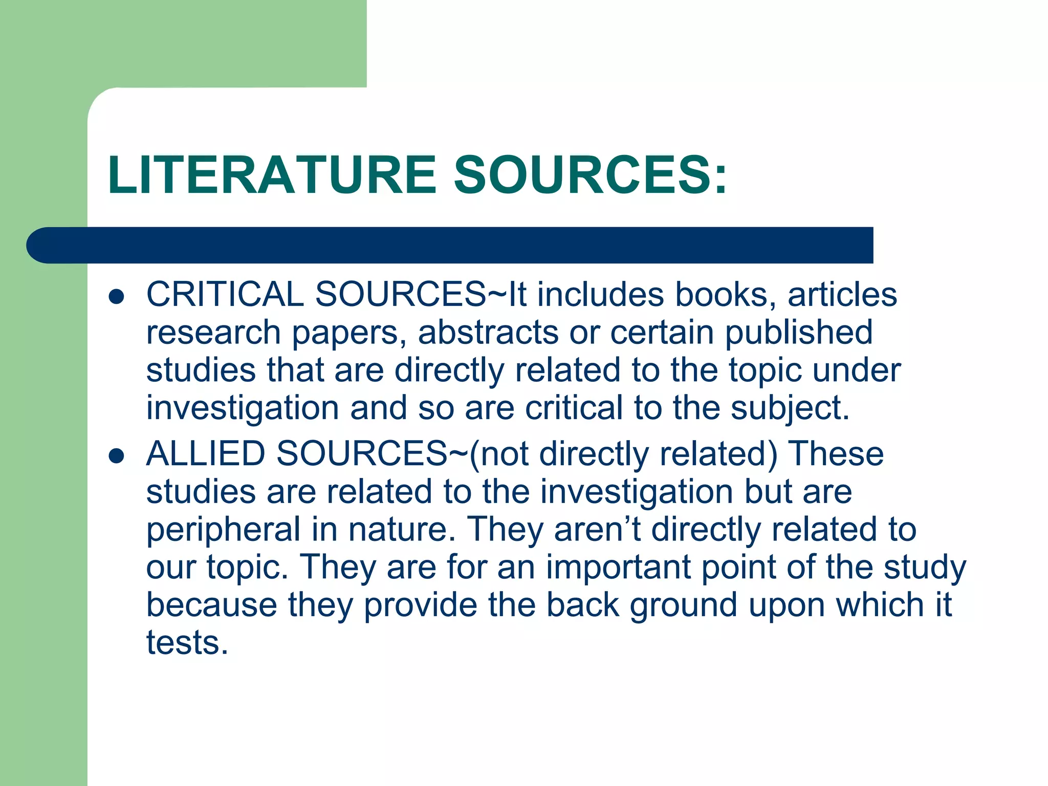 LITERATURE SOURCES:
 CRITICAL SOURCES~It includes books, articles
research papers, abstracts or certain published
studies that are directly related to the topic under
investigation and so are critical to the subject.
 ALLIED SOURCES~(not directly related) These
studies are related to the investigation but are
peripheral in nature. They aren’t directly related to
our topic. They are for an important point of the study
because they provide the back ground upon which it
tests.
 