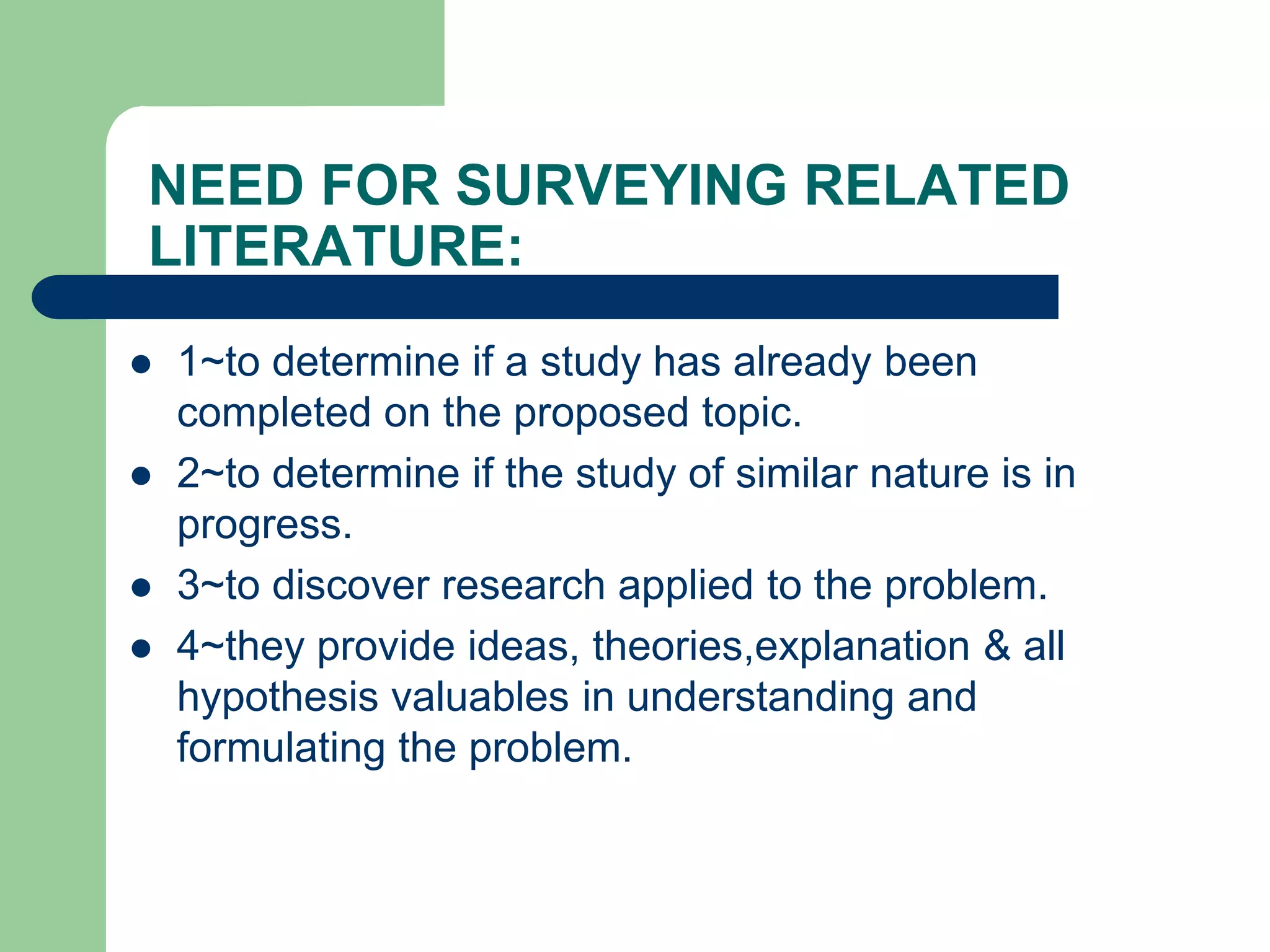 NEED FOR SURVEYING RELATED
LITERATURE:
 1~to determine if a study has already been
completed on the proposed topic.
 2~to determine if the study of similar nature is in
progress.
 3~to discover research applied to the problem.
 4~they provide ideas, theories,explanation & all
hypothesis valuables in understanding and
formulating the problem.
 