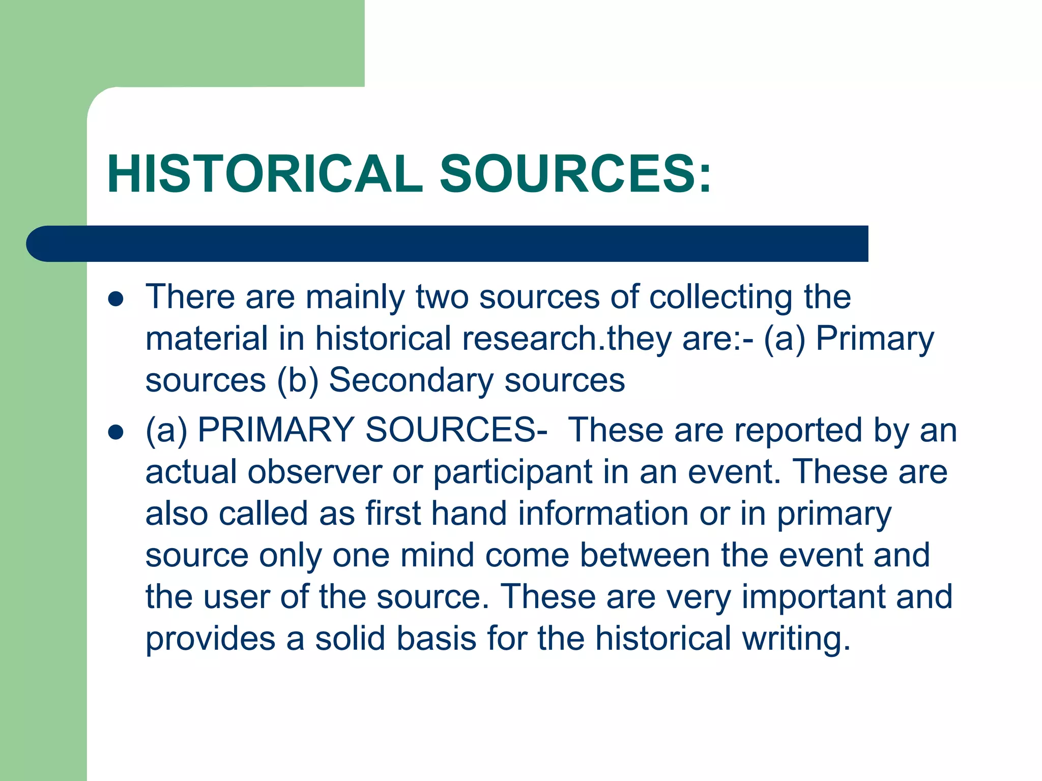 HISTORICAL SOURCES:
 There are mainly two sources of collecting the
material in historical research.they are:- (a) Primary
sources (b) Secondary sources
 (a) PRIMARY SOURCES- These are reported by an
actual observer or participant in an event. These are
also called as first hand information or in primary
source only one mind come between the event and
the user of the source. These are very important and
provides a solid basis for the historical writing.
 
