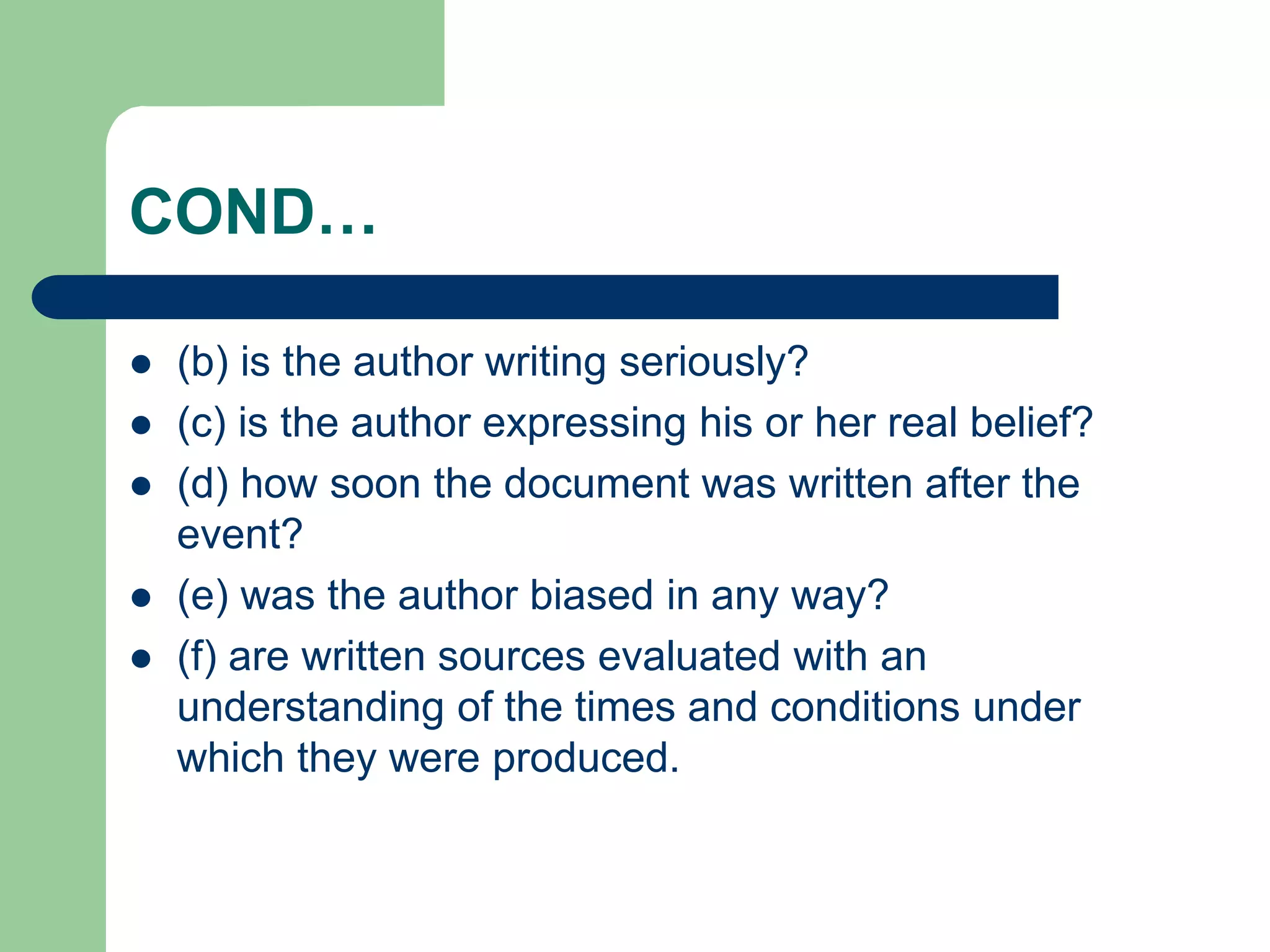 COND…
 (b) is the author writing seriously?
 (c) is the author expressing his or her real belief?
 (d) how soon the document was written after the
event?
 (e) was the author biased in any way?
 (f) are written sources evaluated with an
understanding of the times and conditions under
which they were produced.
 