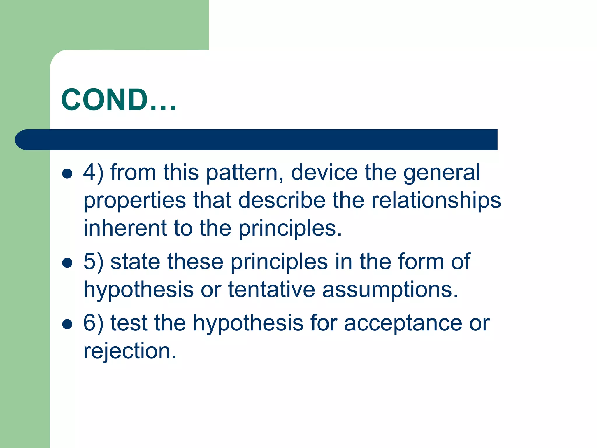 COND…
 4) from this pattern, device the general
properties that describe the relationships
inherent to the principles.
 5) state these principles in the form of
hypothesis or tentative assumptions.
 6) test the hypothesis for acceptance or
rejection.
 