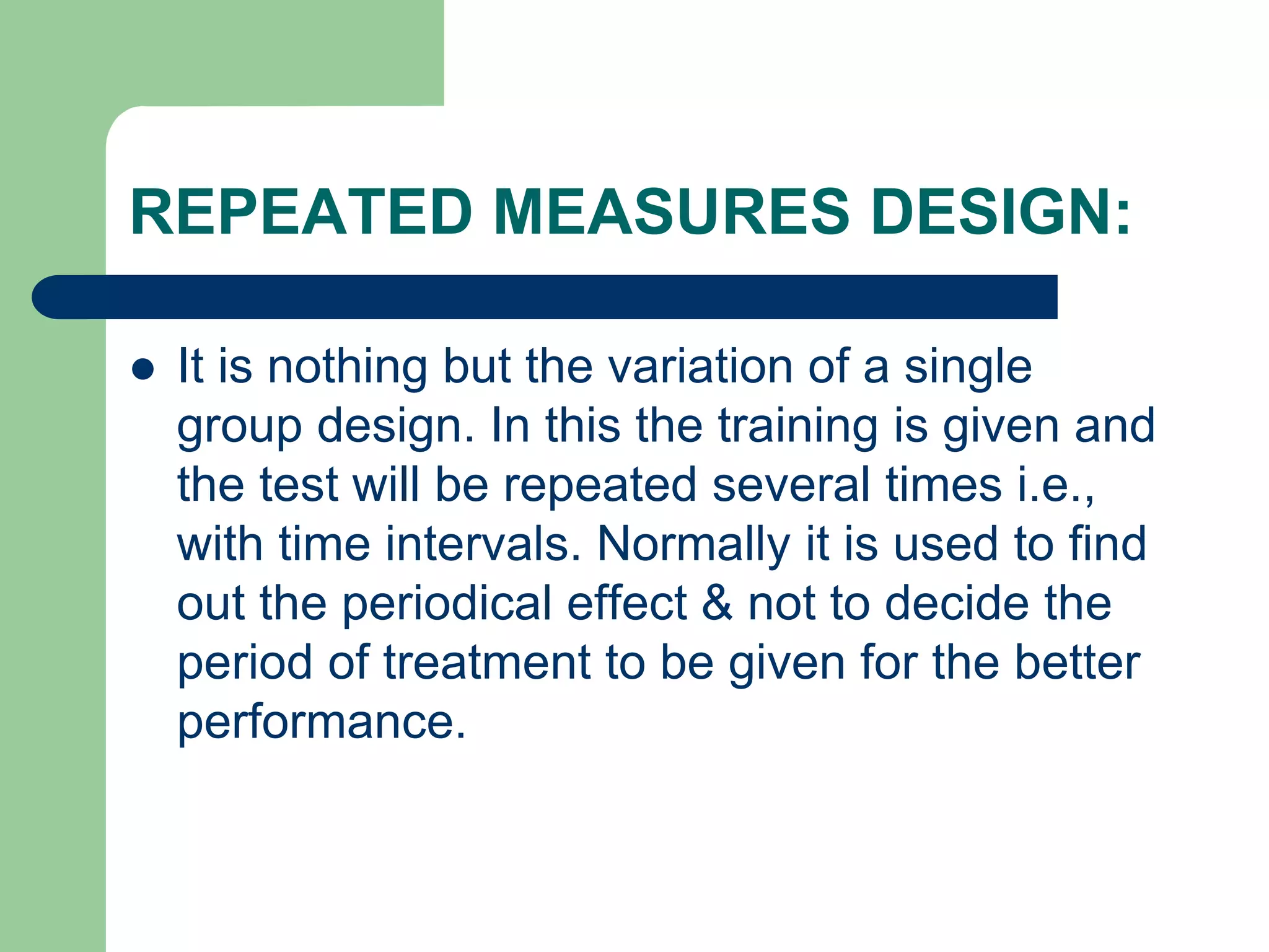 REPEATED MEASURES DESIGN:
 It is nothing but the variation of a single
group design. In this the training is given and
the test will be repeated several times i.e.,
with time intervals. Normally it is used to find
out the periodical effect & not to decide the
period of treatment to be given for the better
performance.
 