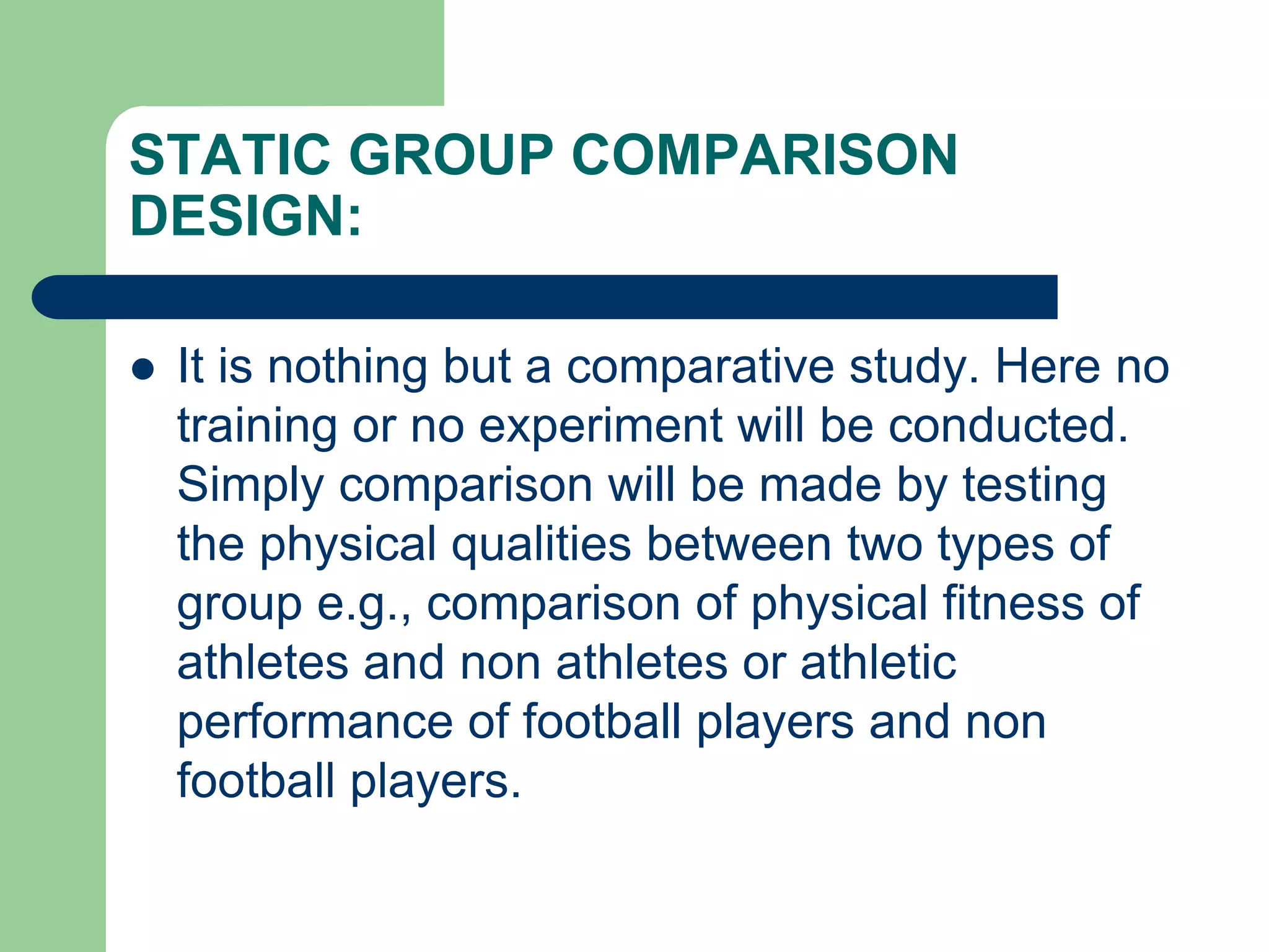 STATIC GROUP COMPARISON
DESIGN:
 It is nothing but a comparative study. Here no
training or no experiment will be conducted.
Simply comparison will be made by testing
the physical qualities between two types of
group e.g., comparison of physical fitness of
athletes and non athletes or athletic
performance of football players and non
football players.
 