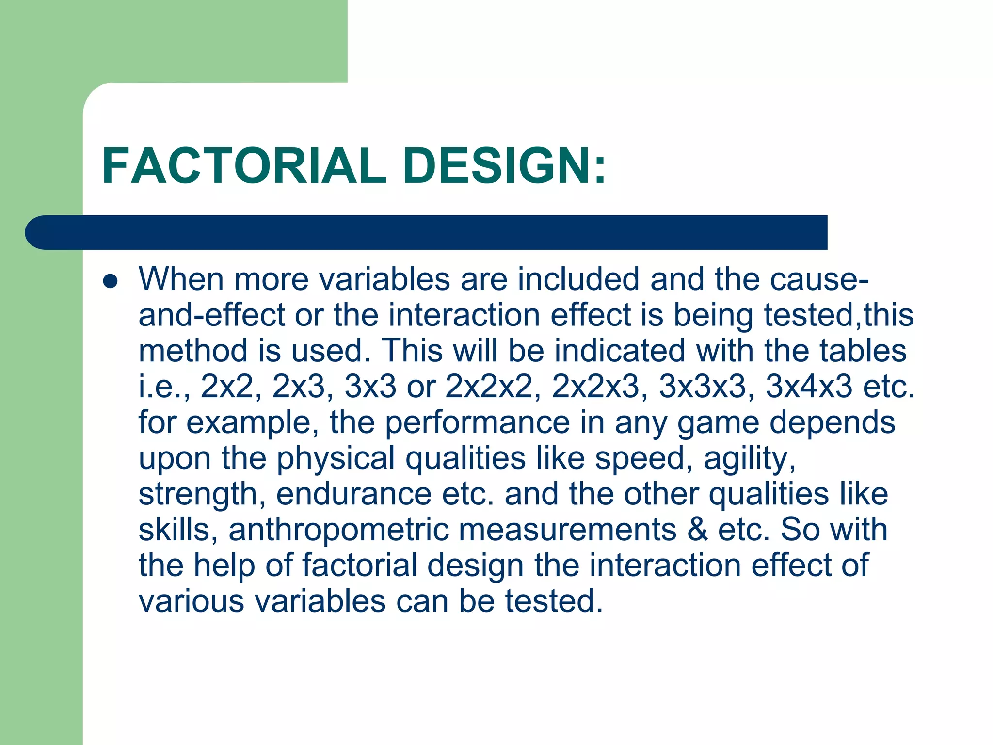 FACTORIAL DESIGN:
 When more variables are included and the cause-
and-effect or the interaction effect is being tested,this
method is used. This will be indicated with the tables
i.e., 2x2, 2x3, 3x3 or 2x2x2, 2x2x3, 3x3x3, 3x4x3 etc.
for example, the performance in any game depends
upon the physical qualities like speed, agility,
strength, endurance etc. and the other qualities like
skills, anthropometric measurements & etc. So with
the help of factorial design the interaction effect of
various variables can be tested.
 