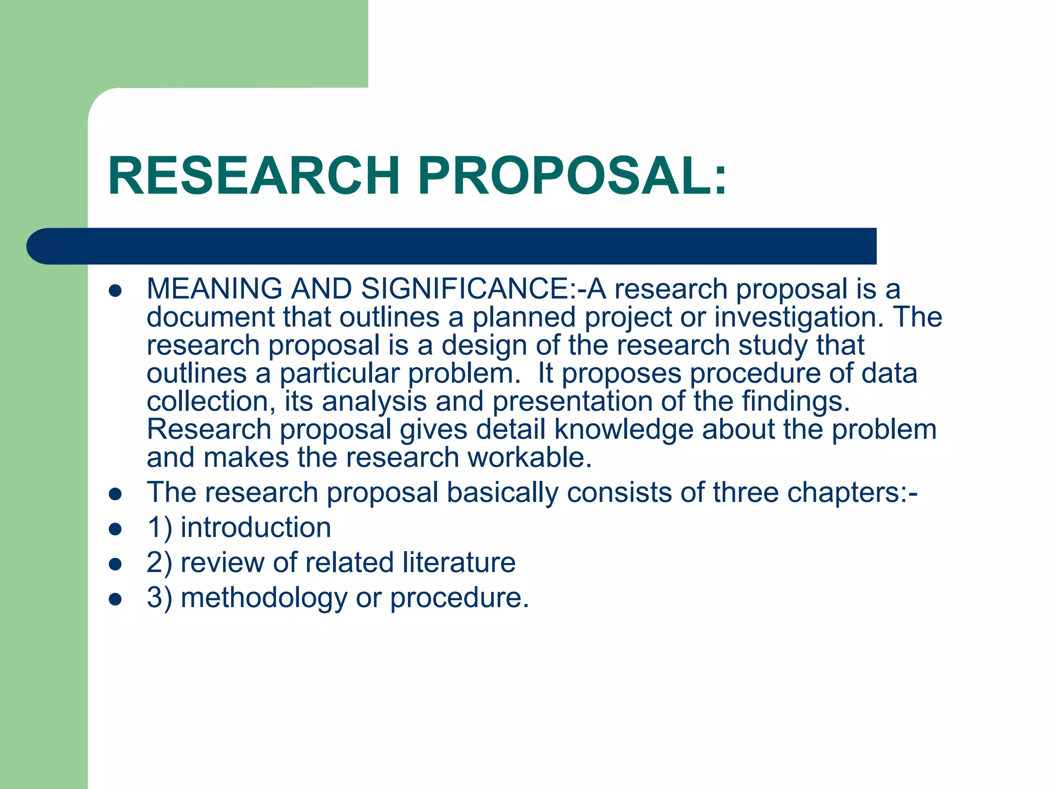 RESEARCH PROPOSAL:
 MEANING AND SIGNIFICANCE:-A research proposal is a
document that outlines a planned project or investigation. The
research proposal is a design of the research study that
outlines a particular problem. It proposes procedure of data
collection, its analysis and presentation of the findings.
Research proposal gives detail knowledge about the problem
and makes the research workable.
 The research proposal basically consists of three chapters:-
 1) introduction
 2) review of related literature
 3) methodology or procedure.
 