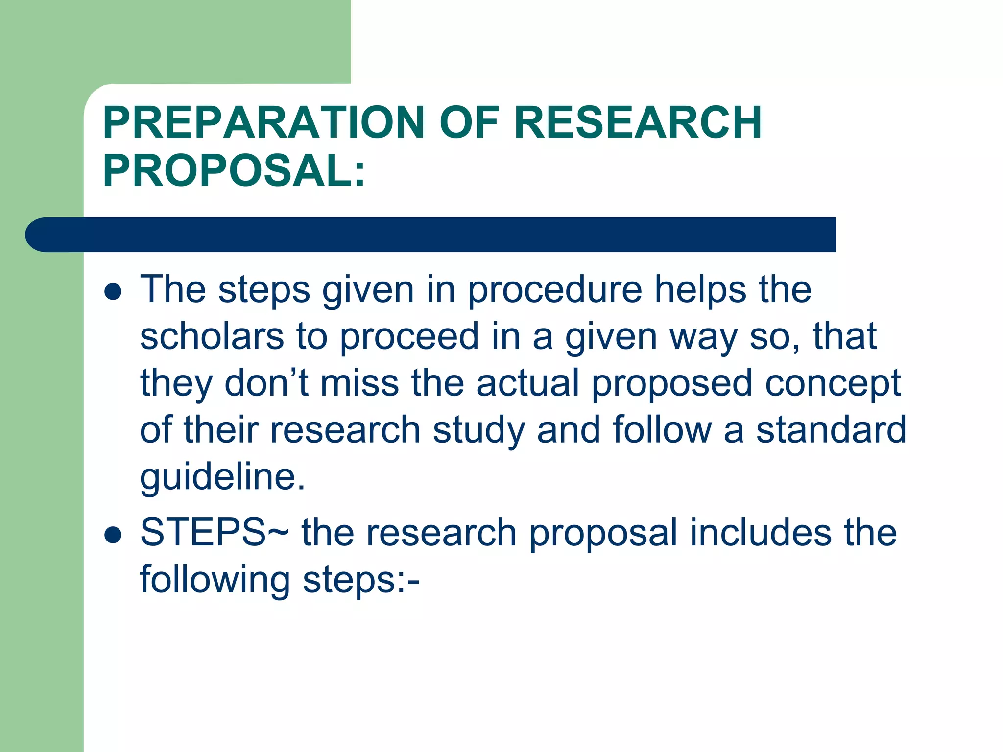 PREPARATION OF RESEARCH
PROPOSAL:
 The steps given in procedure helps the
scholars to proceed in a given way so, that
they don’t miss the actual proposed concept
of their research study and follow a standard
guideline.
 STEPS~ the research proposal includes the
following steps:-
 