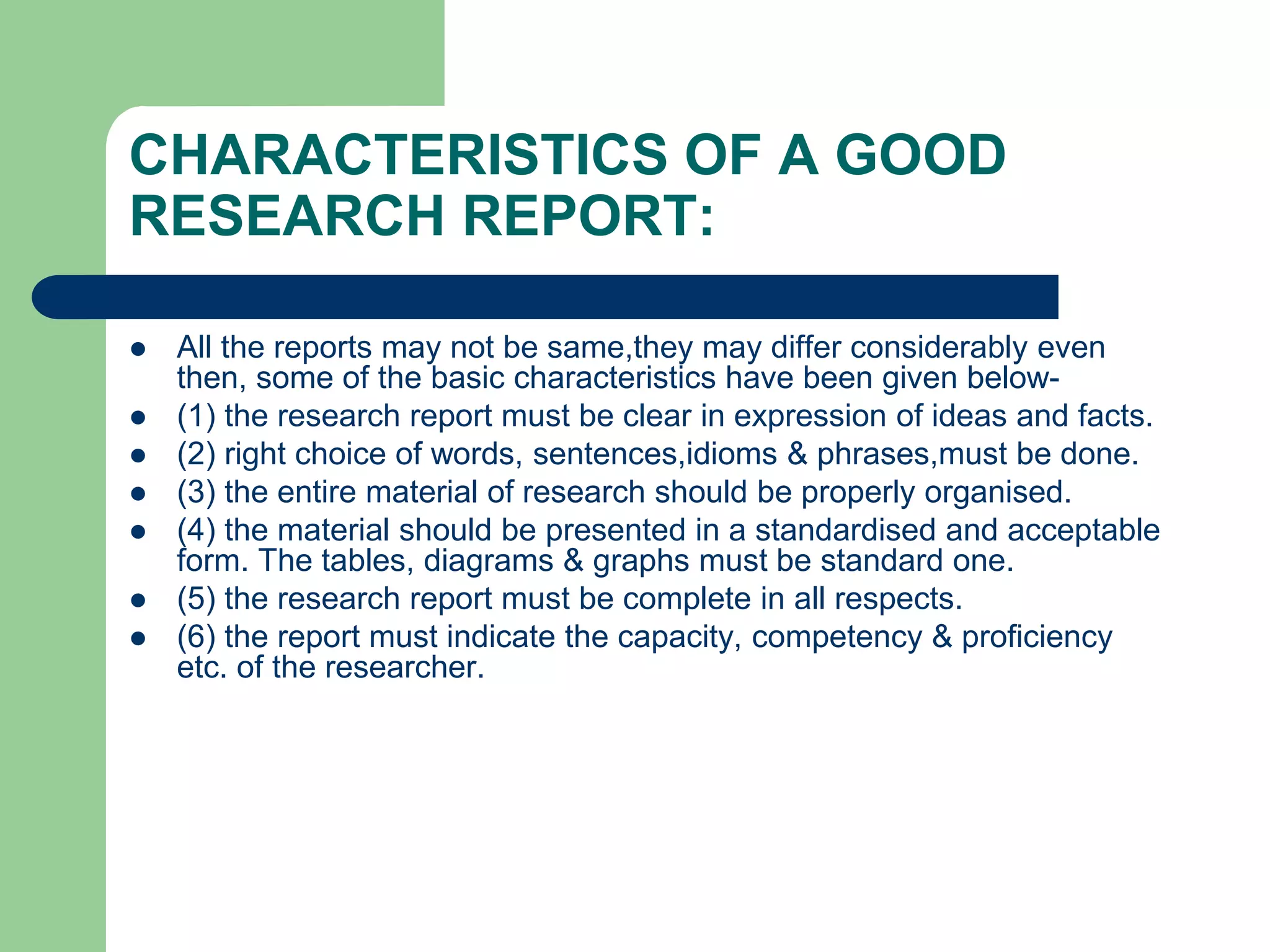 CHARACTERISTICS OF A GOOD
RESEARCH REPORT:
 All the reports may not be same,they may differ considerably even
then, some of the basic characteristics have been given below-
 (1) the research report must be clear in expression of ideas and facts.
 (2) right choice of words, sentences,idioms & phrases,must be done.
 (3) the entire material of research should be properly organised.
 (4) the material should be presented in a standardised and acceptable
form. The tables, diagrams & graphs must be standard one.
 (5) the research report must be complete in all respects.
 (6) the report must indicate the capacity, competency & proficiency
etc. of the researcher.
 