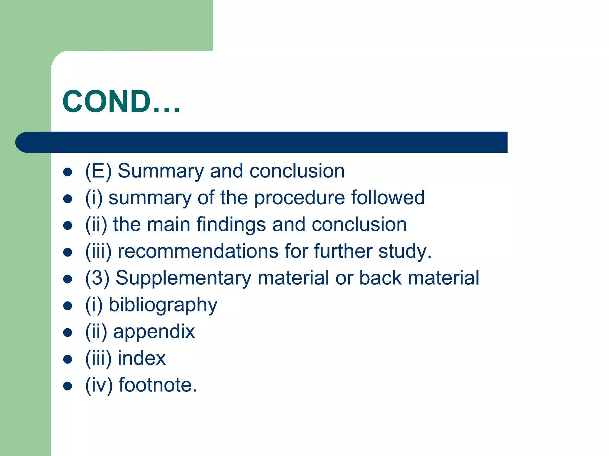 COND…
 (E) Summary and conclusion
 (i) summary of the procedure followed
 (ii) the main findings and conclusion
 (iii) recommendations for further study.
 (3) Supplementary material or back material
 (i) bibliography
 (ii) appendix
 (iii) index
 (iv) footnote.
 