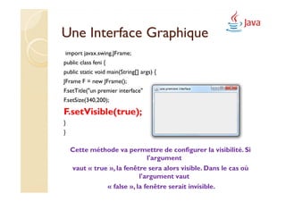 Une Interface Graphique
import javax.swing.JFrame;
public class feni {
public static void main(String[] args) {
JFrame F = new JFrame();
F.setTitle("un premier interface");
F.setSize(340,200);

F.setVisible(true);
}
}

    Cette méthode va permettre de configurer la visibilité. Si
                              l'argument
    vaut « true », la fenêtre sera alors visible. Dans le cas où
                           l'argument vaut
               « false », la fenêtre serait invisible.
 