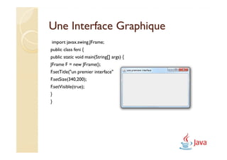 Une Interface Graphique
import javax.swing.JFrame;
public class feni {
public static void main(String[] args) {
JFrame F = new JFrame();
F.setTitle("un premier interface");
F.setSize(340,200);
F.setVisible(true);
}
}
 