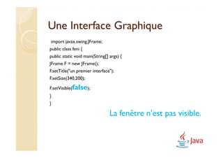 Une Interface Graphique
import javax.swing.JFrame;
public class feni {
public static void main(String[] args) {
JFrame F = new JFrame();
F.setTitle("un premier interface");
F.setSize(340,200);

F.setVisible(false);
}
}

                                 La fenêtre n’est pas visible.
 
