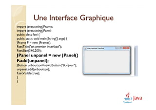 Une Interface Graphique
import javax.swing.JFrame;
import javax.swing.JPanel;
public class feni {
public static void main(String[] args) {
JFrame F = new JFrame();
F.setTitle("un premier interface");
F.setSize(340,200);
JPanel unpanel = new JPanel();
F.add(unpanel);
JButton unboutton=new JButton("Bonjour");
unpanel.add(unboutton);
F.setVisible(true);
}
}
 