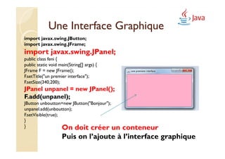 Une Interface Graphique
import javax.swing.JButton;
import javax.swing.JFrame;
import javax.swing.JPanel;
public class feni {
public static void main(String[] args) {
JFrame F = new JFrame();
F.setTitle("un premier interface");
F.setSize(340,200);
JPanel unpanel = new JPanel();
F.add(unpanel);
JButton unboutton=new JButton("Bonjour");
unpanel.add(unboutton);
F.setVisible(true);
}
}                   On doit créer un  conteneur
                    Puis on l’ajoute à l’interface graphique
 