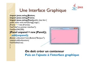 Une Interface Graphique
import javax.swing.JButton;
import javax.swing.JFrame;
import javax.swing.JPanel;public class feni {
public static void main(String[] args) {
JFrame F = new JFrame();
F.setTitle("un premier interface");
F.setSize(340,200);
JPanel unpanel = new JPanel();
F.add(unpanel);
JButton unboutton=new JButton("Bonjour");
unpanel.add(unboutton);
F.setVisible(true);
}
}

                  On doit créer un conteneur
                  Puis on l’ajoute à l’interface graphique
 