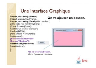Une Interface Graphique
import javax.swing.JButton;
import javax.swing.JFrame;                On       va ajouter un bouton.
import javax.swing.JPanel;public class feni {
public static void main(String[] args) {
JFrame F = new JFrame();
F.setTitle("un premier interface");
F.setSize(340,200);
JPanel unpanel = new JPanel();
F.add(unpanel);
JButton unboutton=new
           unboutton=new
JButton("Bonjour");
JButton("Bonjour");
unpanel.add(unboutton);
unpanel.add(unboutton);
F.setVisible(true);
}
}                      On va créer un bouton.
                   On va l’ajouter au conteneur.
 