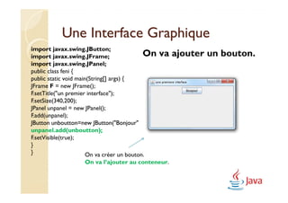 Une Interface Graphique
import javax.swing.JButton;
import javax.swing.JFrame;                  On   va ajouter un bouton.
import javax.swing.JPanel;
public class feni {
public static void main(String[] args) {
JFrame F = new JFrame();
F.setTitle("un premier interface");
F.setSize(340,200);
JPanel unpanel = new JPanel();
F.add(unpanel);
JButton unboutton=new JButton("Bonjour");
         unboutton=new JButton("Bonjour");
unpanel.add(unboutton);
unpanel.add(unboutton);
F.setVisible(true);
}
}                      On va créer un bouton.
                   On va l’ajouter au conteneur.
 