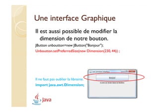 Une interface Graphique
Il est aussi possible de modifier la
   dimension de notre bouton.
JButton unboutton=new JButton("Bonjour");
Unboutton.setPreferredSize(new Dimension(230, 44)) ;




Il ne faut pas oublier la librairie.
import java.awt.Dimension;
 
