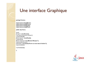 Une interface Graphique
package Fenetre;

import javax.swing.JButton;
import javax.swing.JFrame;
import javax.swing.JLabel;
import javax.swing.JPanel;

public class Feni {

Feni(){
JFrame F = new JFrame();
F.setTitle("une premiere interface");
F.setSize(340,200);
JPanel unpanel = new JPanel();
F.add(unpanel);
JButton unboutton=new JButton("Bonjour");
unpanel.add(unboutton);
JLabel label = new JLabel("Ecrire un texte dans la fenêtre");
unpanel.add(label);

F.setVisible(true);

}}
 