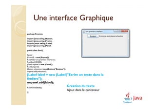 Une interface Graphique
package Fenetre;

import javax.swing.JButton;
import javax.swing.JFrame;
import javax.swing.JLabel;
import javax.swing.JPanel;

public class Feni {

Feni(){
JFrame F = new JFrame();
F.setTitle("une premiere interface");
F.setSize(340,200);
JPanel unpanel = new JPanel();
F.add(unpanel);
JButton unboutton=new JButton("Bonjour");
unpanel.add(unboutton);
JLabel label = new JLabel("Ecrire un texte dans la
                   JLabel("Ecrire
fenêtre");
unpanel.add(label);
F.setVisible(true);
                                            Création du texte
                                            Ajout dans le conteneur
}}
 