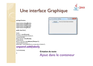 Une interface Graphique
package Fenetre;

import javax.swing.JButton;
import javax.swing.JFrame;
import javax.swing.JLabel;
import javax.swing.JPanel;

public class Feni {

Feni(){
JFrame F = new JFrame();
F.setTitle("une premiere interface");
F.setSize(340,200);
JPanel unpanel = new JPanel();
F.add(unpanel);
JButton unboutton=new JButton("Bonjour");
unpanel.add(unboutton);
JLabel label = new JLabel("Ecrire un texte dans la fenêtre");

unpanel.add(label);
F.setVisible(true);
                                                 Création du texte
}}

                                                 Ajout dans le conteneur
 