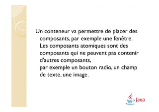 Un conteneur va permettre de placer des
 composants, par exemple une fenêtre.
 Les composants atomiques sont des
 composants qui ne peuvent pas contenir
 d'autres composants,
 par exemple un bouton radio, un champ
 de texte, une image.
 