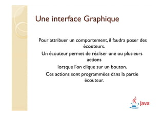 Une interface Graphique

Pour attribuer un comportement, il faudra poser des
                      écouteurs.
 Un écouteur permet de réaliser une ou plusieurs
                        actions
         lorsque l'on clique sur un bouton.
   Ces actions sont programmées dans la partie
                       écouteur.
 