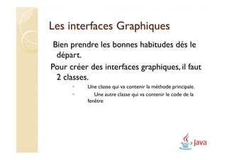 Les interfaces Graphiques
 Bien prendre les bonnes habitudes dés le
  départ.
Pour créer des interfaces graphiques, il faut
  2 classes.
      •    Une classe qui va contenir la méthode principale.
      •       Une autre classe qui va contenir le code de la
           fenêtre
 