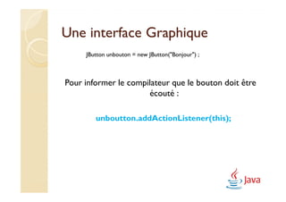 Une interface Graphique
     JButton unbouton = new JButton("Bonjour") ;



Pour informer le compilateur que le bouton doit être
                      écouté :

        unboutton.addActionListener(this);
 