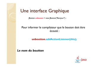Une interface Graphique
       JButton unbouton = new JButton("Bonjour") ;



  Pour informer le compilateur que le bouton doit être
                        écouté :

          unboutton.addActionListener(this);



Le nom du boutton
 