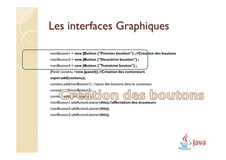 Les interfaces Graphiques

monBouton1 = new JButton ("Premier boutton") ; //Création des boutons
monBouton2 = new JButton ("Deuxième boutton") ;
monBouton3 = new JButton ("Troisième bouton") ;
JPanel contenu =new Jpanel(); //Création des conteneurs
super.add(contenu);
contenu.add(monBouton1) ; //ajout des boutons dans le conteneur.
contenu.add(monBouton2) ;
contenu.add(monBouton3) ;
monBouton1.addActionListener(this); //affectation des écouteurs
monBouton2.addActionListener(this);
monBouton3.addActionListener(this);
 
