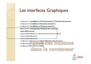 Les interfaces Graphiques

monBouton1 = new JButton ("Premier boutton") ; //Création des boutons
monBouton2 = new JButton ("Deuxième boutton") ;
monBouton3 = new JButton ("Troisième bouton") ;
JPanel contenu =new Jpanel(); //Création des conteneurs
super.add(contenu);
contenu.add(monBouton1) ; //ajout des boutons dans le conteneur.
contenu.add(monBouton2) ;
contenu.add(monBouton3) ;
monBouton1.addActionListener(this); //affectation des écouteurs
monBouton2.addActionListener(this);
monBouton3.addActionListener(this);
 