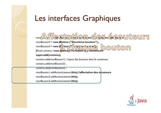 Les interfaces Graphiques

monBouton1 = new JButton ("Premier boutton") ; //Création des boutons
monBouton2 = new JButton ("Deuxième boutton") ;
monBouton3 = new JButton ("Troisième bouton") ;
JPanel contenu =new Jpanel(); //Création des conteneurs
super.add(contenu);
contenu.add(monBouton1) ; //ajout des boutons dans le conteneur.
contenu.add(monBouton2) ;
contenu.add(monBouton3) ;
monBouton1.addActionListener(this); //affectation des écouteurs
monBouton2.addActionListener(this);
monBouton3.addActionListener(this);
 