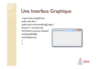 Une Interface Graphique
import javax.swing.JFrame;
public class feni {
public static void main(String[] args) {
JFrame F = new JFrame();
F.setTitle("un premier interface");
F.setSize(340,200);
F.setVisible(true);
}
}
 