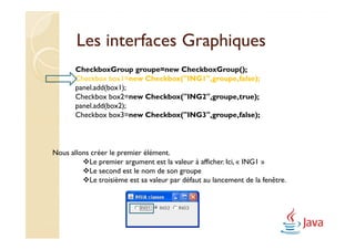 Les interfaces Graphiques
       CheckboxGroup groupe=new CheckboxGroup();
       Checkbox box1=new Checkbox("ING1",groupe,false);
       panel.add(box1);
       Checkbox box2=new Checkbox("ING2",groupe,true);
       panel.add(box2);
       Checkbox box3=new Checkbox("ING3",groupe,false);



Nous allons créer le premier élément.
           Le premier argument est la valeur à afficher. Ici, « ING1 »
           Le second est le nom de son groupe
           Le troisième est sa valeur par défaut au lancement de la fenêtre.
 