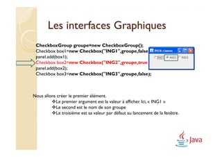 Les interfaces Graphiques
 CheckboxGroup groupe=new CheckboxGroup();
 Checkbox box1=new Checkbox("ING1",groupe,false);
 panel.add(box1);
 Checkbox box2=new Checkbox("ING2",groupe,true);
 panel.add(box2);
 Checkbox box3=new Checkbox("ING3",groupe,false);



Nous allons créer le premier élément.
           Le premier argument est la valeur à afficher. Ici, « ING1 »
           Le second est le nom de son groupe
           Le troisième est sa valeur par défaut au lancement de la fenêtre.
 
