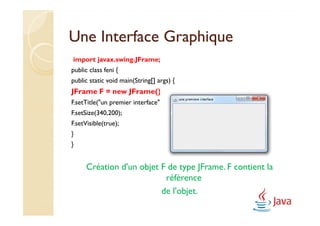 Une Interface Graphique
import javax.swing.JFrame;
public class feni {
public static void main(String[] args) {
JFrame F = new JFrame();
F.setTitle("un premier interface");
F.setSize(340,200);
F.setVisible(true);
}
}


      Création d'un objet F de type JFrame. F contient la
                           référence
                          de l'objet.
 