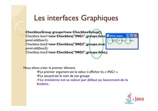 Les interfaces Graphiques
 CheckboxGroup groupe=new CheckboxGroup();
 Checkbox box1=new Checkbox("ING1",groupe,false);
 panel.add(box1);
 Checkbox box2=new Checkbox("ING2",groupe,true);
 panel.add(box2);
 Checkbox box3=new Checkbox("ING3",groupe,false);



Nous allons créer le premier élément.
           Le premier argument est la valeur à afficher. Ici, « ING1 »
           Le second est le nom de son groupe
           Le troisième est sa valeur par défaut au lancement de la
         fenêtre.
 
