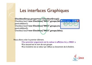 Les interfaces Graphiques
 CheckboxGroup groupe=new CheckboxGroup();
 Checkbox box1=new Checkbox("ING1",groupe,false);
 panel.add(box1);
 Checkbox box2=new Checkbox("ING2",groupe,true);
 panel.add(box2);
 Checkbox box3=new Checkbox("ING3",groupe,false);



Nous allons créer le premier élément.
           Le premier argument est la valeur à afficher. Ici, « ING1 »
           Le second est le nom de son groupe
           Le troisième est sa valeur par défaut au lancement de la fenêtre.
 