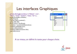 Les interfaces Graphiques
private String[] nombres = {"Choix" ,"un",
"deux", "trois", "quatre", "cinq", "six" } ;
private JComboBox combobox ;
public Fenetre()
{ setTitle ("Boite combinée") ;
setSize (250, 100) ;
JPanel contenu= new JPanel();
combobox = new JComboBox(nombres) ;
combobox.setEditable (true) ;
contenu.add(combobox) ;
combobox.addActionListener (this) ;
super.add(contenu);
}




        A ce niveau, on définit le texte pour chaque choix.
 